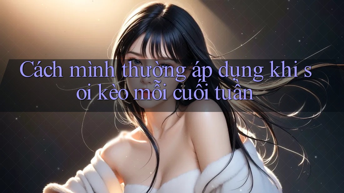 Cách mình thường áp dụng khi soi kèo mỗi cuối tuần