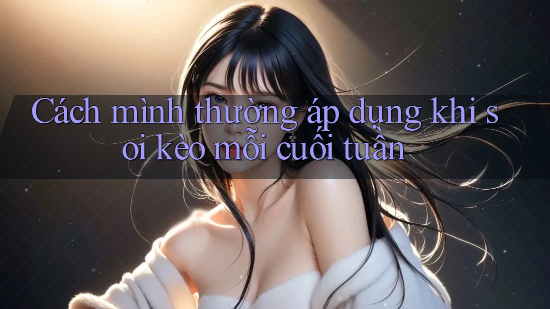 Cách mình thường áp dụng khi soi kèo mỗi cuối tuần