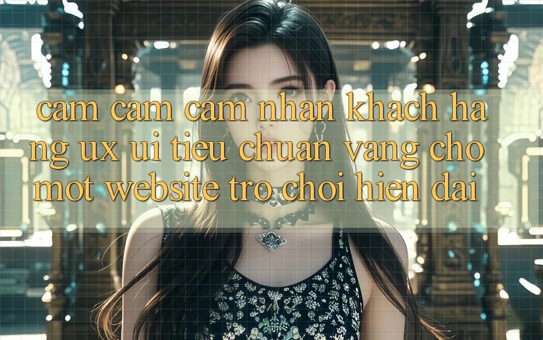 Cảm cảm cảm nhận Khách hàng (UX/UI) – Tiêu Chuẩn Vàng Cho Một Website Trò chơi Hiện Đại Cảm cảm cảm nhận Khách hàng (UX/UI) – Tiêu Chuẩn Vàng Cho Một Website Trò chơi Hiện Đại