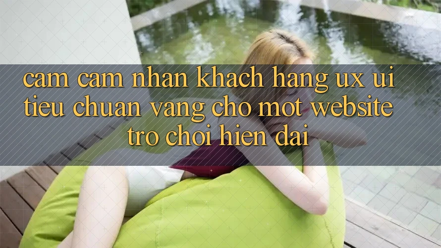 Cảm cảm nhận Khách hàng (UX/UI) – Tiêu Chuẩn Vàng Cho Một Website Trò chơi Hiện Đại