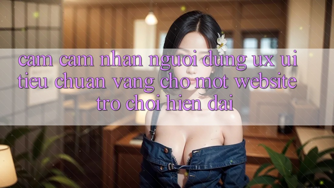 Cảm cảm nhận Người Dùng (UX/UI) – Tiêu Chuẩn Vàng Cho Một Website Trò chơi Hiện Đại