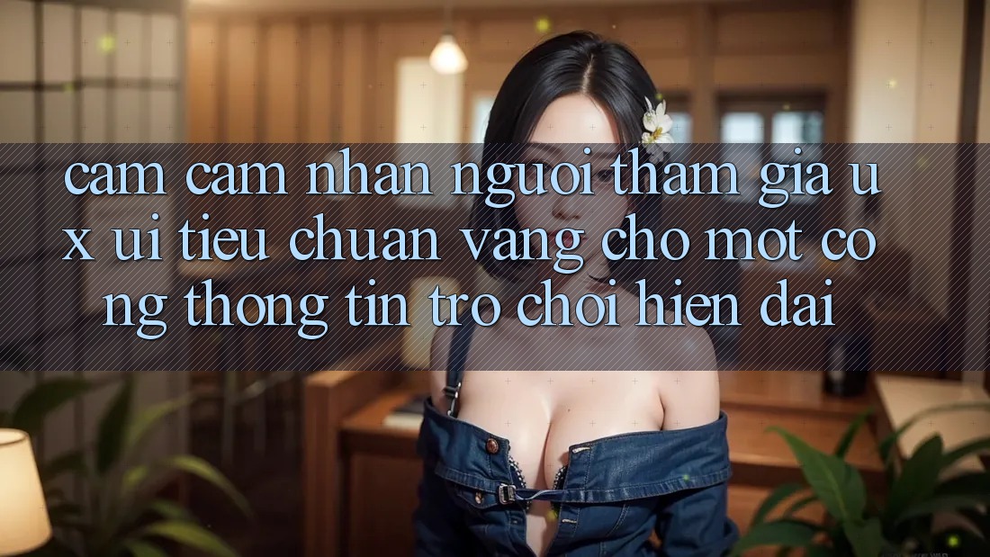 Cảm cảm nhận Người tham gia (UX/UI) – Tiêu Chuẩn Vàng Cho Một Cổng thông tin Trò chơi Hiện Đại Cảm cảm nhận Người tham gia (UX/UI) – Tiêu Chuẩn Vàng Cho Một Cổng thông tin Trò chơi Hiện Đại