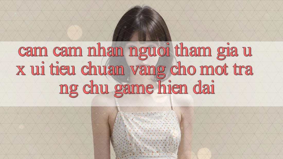 Cảm cảm nhận Người tham gia (UX/UI) – Tiêu Chuẩn Vàng Cho Một Trang chủ Game Hiện Đại