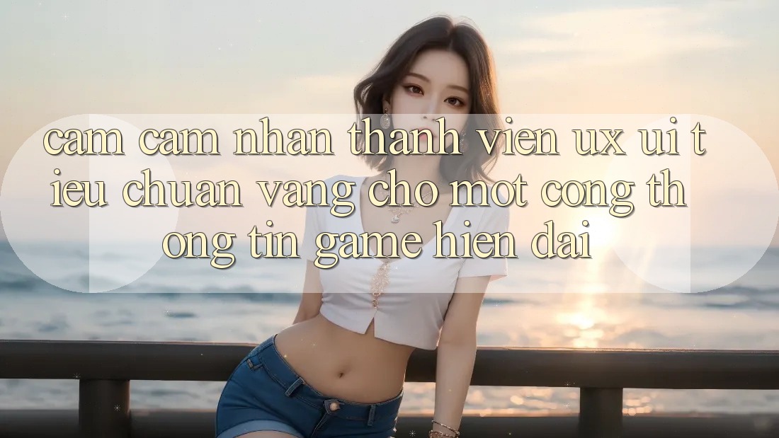 Cảm cảm nhận Thành viên (UX/UI) – Tiêu Chuẩn Vàng Cho Một Cổng thông tin Game Hiện Đại