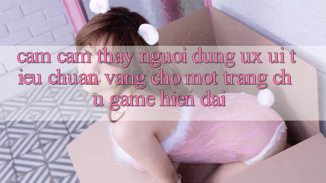 Cảm cảm thấy Người Dùng (UX/UI) – Tiêu Chuẩn Vàng Cho Một Trang chủ Game Hiện Đại Cảm cảm thấy Người Dùng (UX/UI) – Tiêu Chuẩn Vàng Cho Một Trang chủ Game Hiện Đại