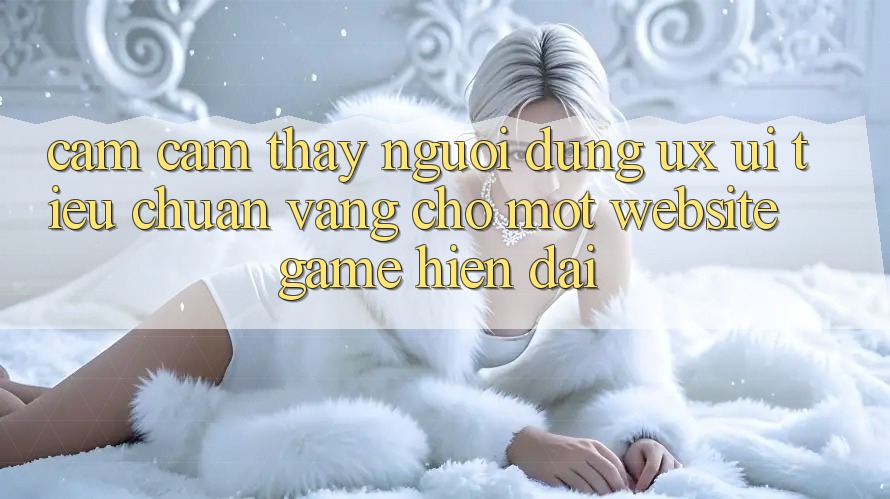 Cảm cảm thấy Người Dùng (UX/UI) – Tiêu Chuẩn Vàng Cho Một Website Game Hiện Đại Cảm cảm thấy Người Dùng (UX/UI) – Tiêu Chuẩn Vàng Cho Một Website Game Hiện Đại