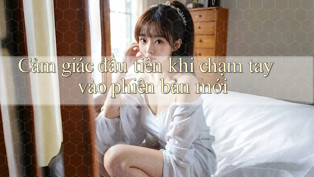 Cảm giác đầu tiên khi chạm tay vào phiên bản mới