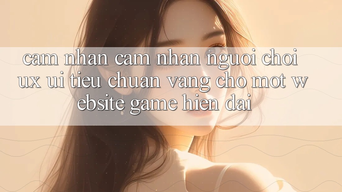 Cảm nhận cảm nhận Người chơi (UX/UI) – Tiêu Chuẩn Vàng Cho Một Website Game Hiện Đại Cảm nhận cảm nhận Người chơi (UX/UI) – Tiêu Chuẩn Vàng Cho Một Website Game Hiện Đại