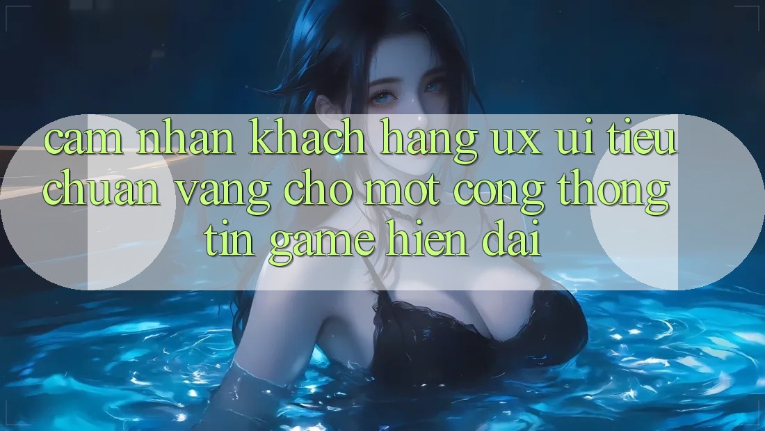 Cảm nhận Khách hàng (UX/UI) – Tiêu Chuẩn Vàng Cho Một Cổng thông tin Game Hiện Đại Cảm nhận Khách hàng (UX/UI) – Tiêu Chuẩn Vàng Cho Một Cổng thông tin Game Hiện Đại
