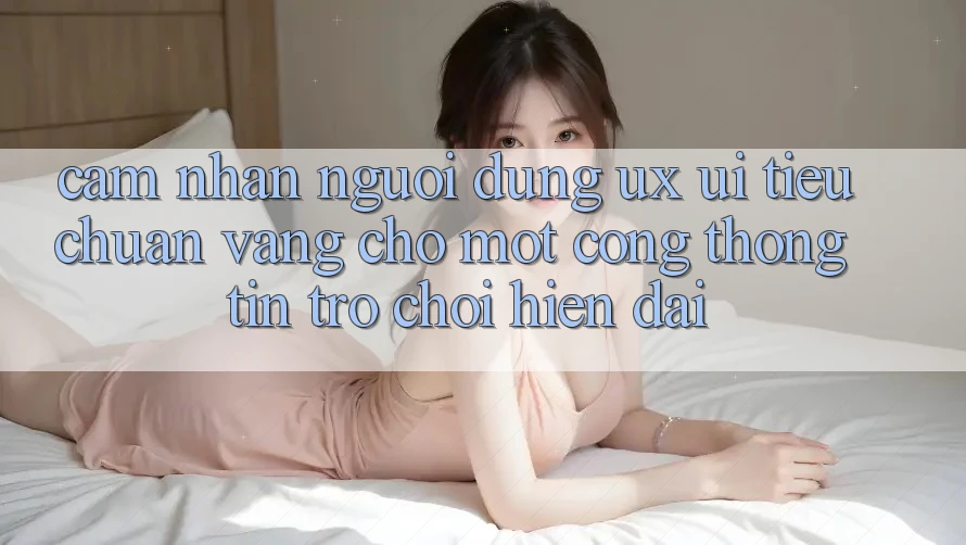 Cảm nhận Người Dùng (UX/UI) – Tiêu Chuẩn Vàng Cho Một Cổng thông tin Trò chơi Hiện Đại