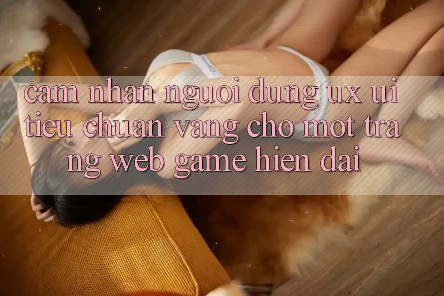 Cảm nhận Người Dùng (UX/UI) – Tiêu Chuẩn Vàng Cho Một Trang web Game Hiện Đại