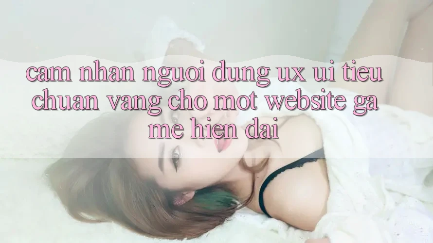 Cảm nhận Người Dùng (UX/UI) – Tiêu Chuẩn Vàng Cho Một Website Game Hiện Đại