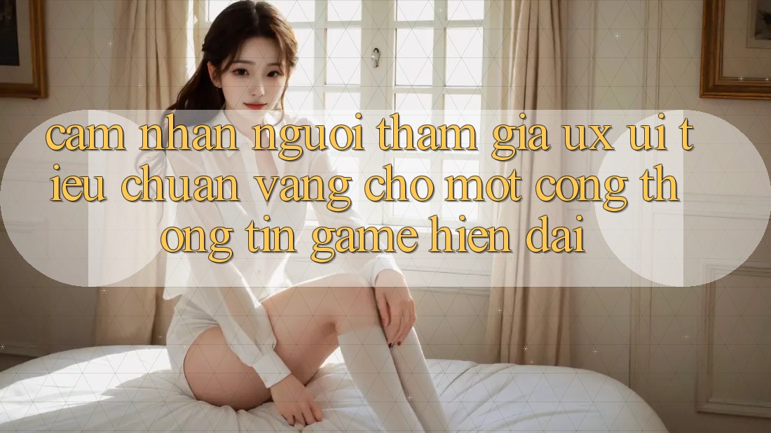 Cảm nhận Người tham gia (UX/UI) – Tiêu Chuẩn Vàng Cho Một Cổng thông tin Game Hiện Đại