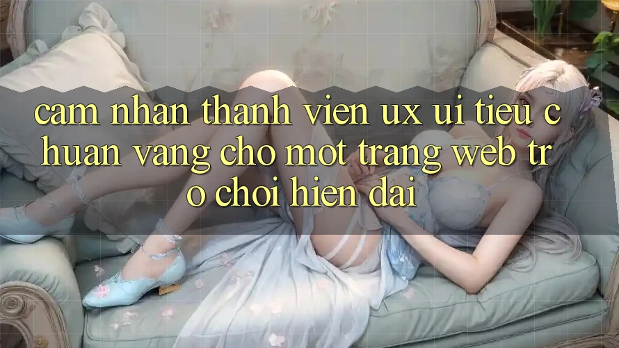 Cảm nhận Thành viên (UX/UI) – Tiêu Chuẩn Vàng Cho Một Trang web Trò chơi Hiện Đại