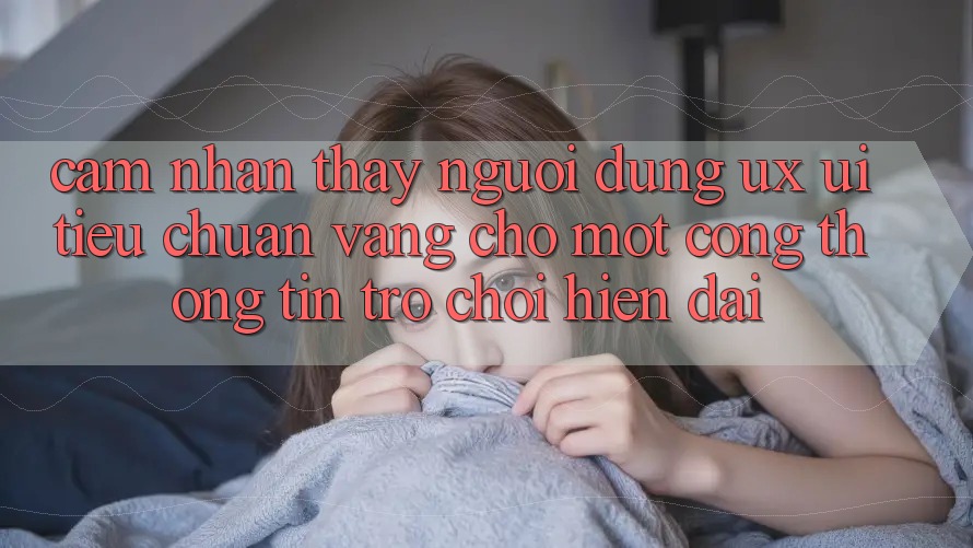 Cảm nhận thấy Người Dùng (UX/UI) – Tiêu Chuẩn Vàng Cho Một Cổng thông tin Trò chơi Hiện Đại Cảm nhận thấy Người Dùng (UX/UI) – Tiêu Chuẩn Vàng Cho Một Cổng thông tin Trò chơi Hiện Đại