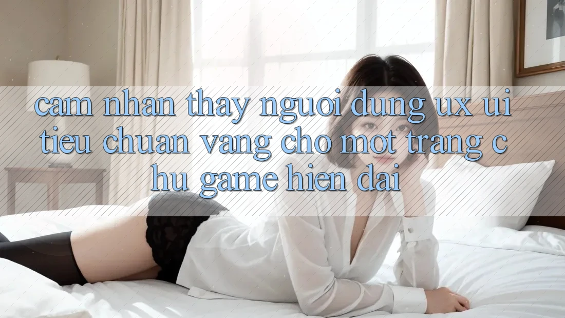 Cảm nhận thấy Người Dùng (UX/UI) – Tiêu Chuẩn Vàng Cho Một Trang chủ Game Hiện Đại Cảm nhận thấy Người Dùng (UX/UI) – Tiêu Chuẩn Vàng Cho Một Trang chủ Game Hiện Đại