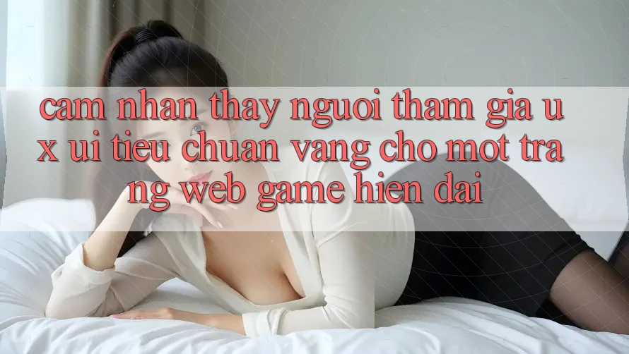 Cảm nhận thấy Người tham gia (UX/UI) – Tiêu Chuẩn Vàng Cho Một Trang web Game Hiện Đại Cảm nhận thấy Người tham gia (UX/UI) – Tiêu Chuẩn Vàng Cho Một Trang web Game Hiện Đại