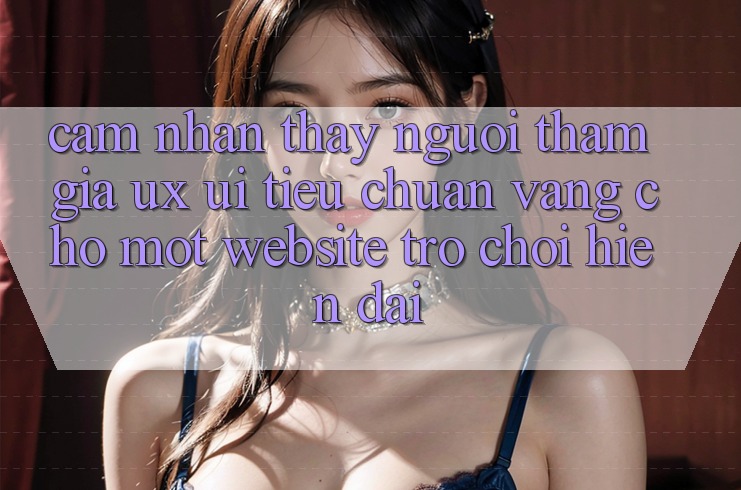 Cảm nhận thấy Người tham gia (UX/UI) – Tiêu Chuẩn Vàng Cho Một Website Trò chơi Hiện Đại