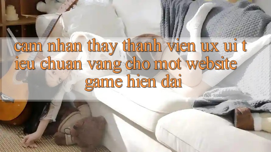 Cảm nhận thấy Thành viên (UX/UI) – Tiêu Chuẩn Vàng Cho Một Website Game Hiện Đại