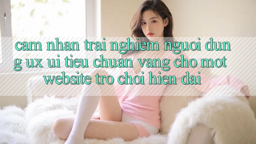 Cảm nhận trải nghiệm Người Dùng (UX/UI) – Tiêu Chuẩn Vàng Cho Một Website Trò chơi Hiện Đại Cảm nhận trải nghiệm Người Dùng (UX/UI) – Tiêu Chuẩn Vàng Cho Một Website Trò chơi Hiện Đại