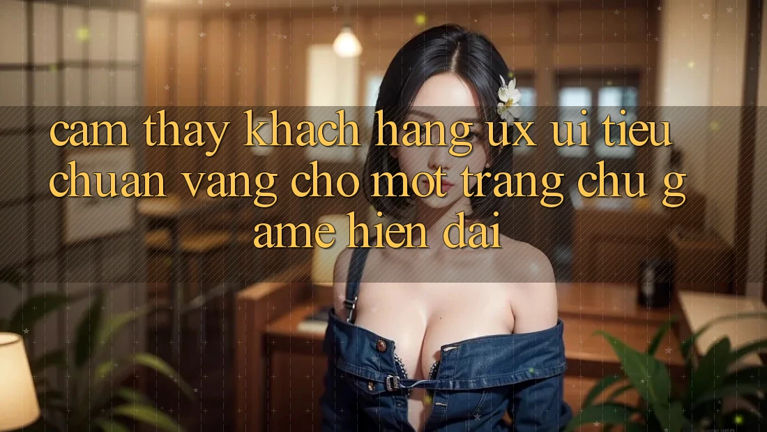Cảm thấy Khách hàng (UX/UI) – Tiêu Chuẩn Vàng Cho Một Trang chủ Game Hiện Đại