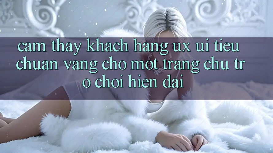 Cảm thấy Khách hàng (UX/UI) – Tiêu Chuẩn Vàng Cho Một Trang chủ Trò chơi Hiện Đại Cảm thấy Khách hàng (UX/UI) – Tiêu Chuẩn Vàng Cho Một Trang chủ Trò chơi Hiện Đại