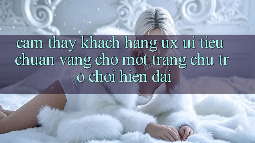 Cảm thấy Khách hàng (UX/UI) – Tiêu Chuẩn Vàng Cho Một Trang chủ Trò chơi Hiện Đại