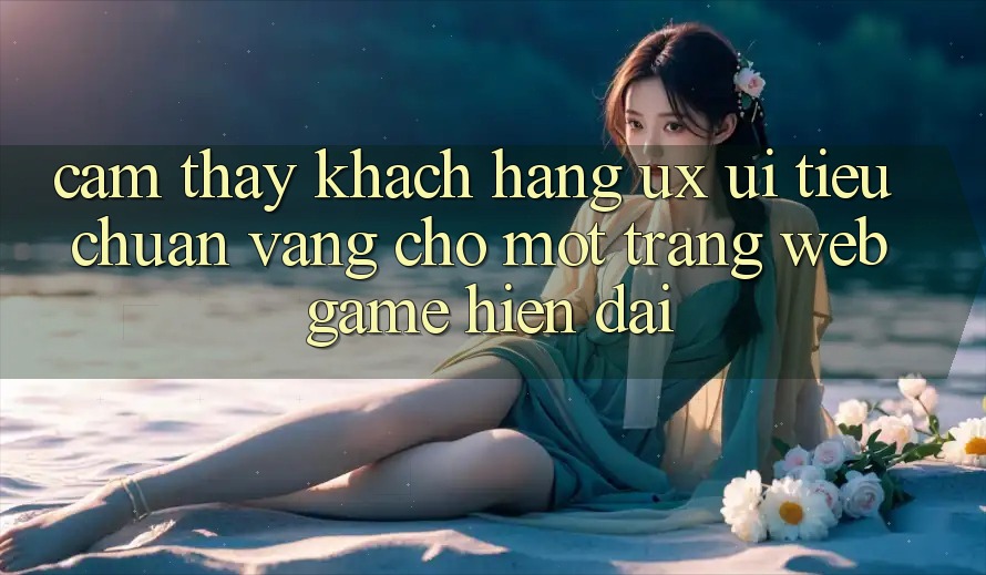 Cảm thấy Khách hàng (UX/UI) – Tiêu Chuẩn Vàng Cho Một Trang web Game Hiện Đại