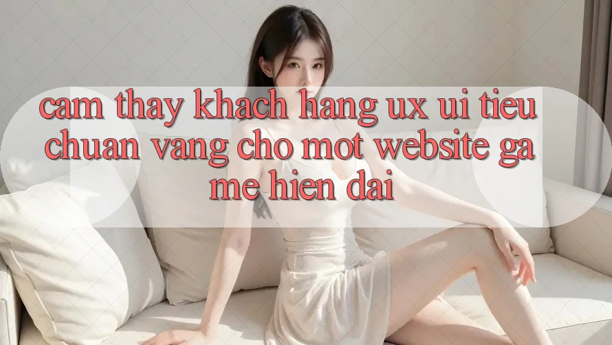 Cảm thấy Khách hàng (UX/UI) – Tiêu Chuẩn Vàng Cho Một Website Game Hiện Đại