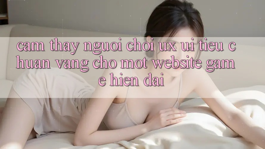 Cảm thấy Người chơi (UX/UI) – Tiêu Chuẩn Vàng Cho Một Website Game Hiện Đại