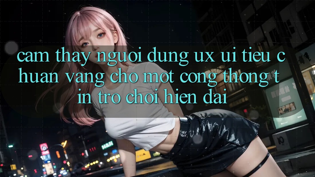 Cảm thấy Người Dùng (UX/UI) – Tiêu Chuẩn Vàng Cho Một Cổng thông tin Trò chơi Hiện Đại