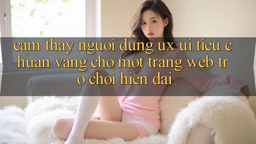 Cảm thấy Người Dùng (UX/UI) – Tiêu Chuẩn Vàng Cho Một Trang web Trò chơi Hiện Đại