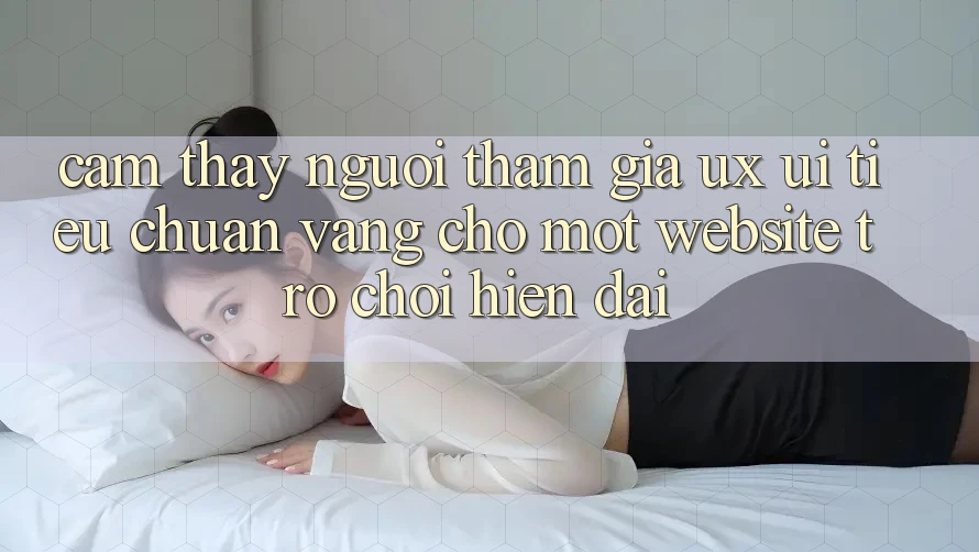 Cảm thấy Người tham gia (UX/UI) – Tiêu Chuẩn Vàng Cho Một Website Trò chơi Hiện Đại