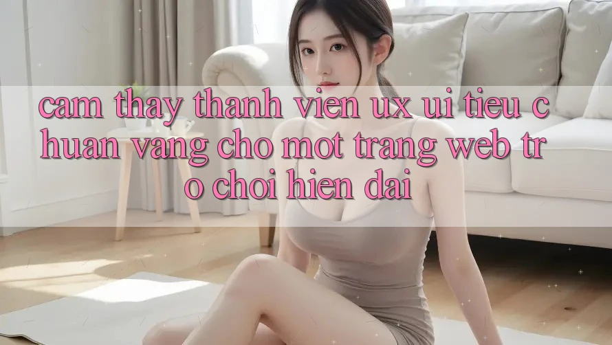 Cảm thấy Thành viên (UX/UI) – Tiêu Chuẩn Vàng Cho Một Trang web Trò chơi Hiện Đại Cảm thấy Thành viên (UX/UI) – Tiêu Chuẩn Vàng Cho Một Trang web Trò chơi Hiện Đại