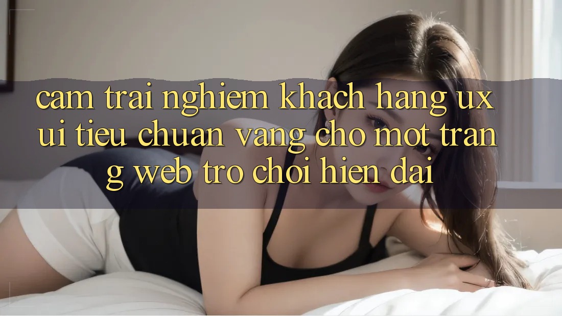 Cảm trải nghiệm Khách hàng (UX/UI) – Tiêu Chuẩn Vàng Cho Một Trang web Trò chơi Hiện Đại Cảm trải nghiệm Khách hàng (UX/UI) – Tiêu Chuẩn Vàng Cho Một Trang web Trò chơi Hiện Đại