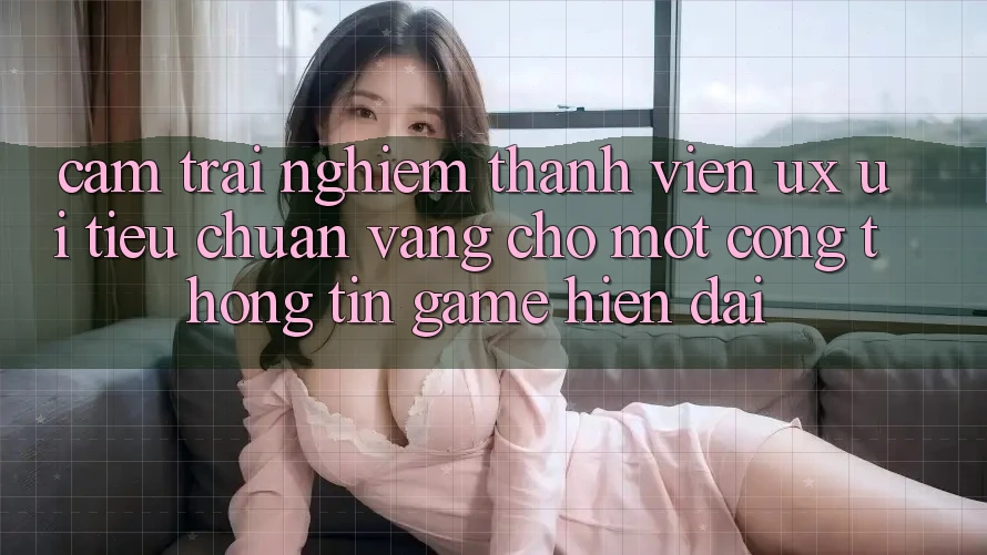 Cảm trải nghiệm Thành viên (UX/UI) – Tiêu Chuẩn Vàng Cho Một Cổng thông tin Game Hiện Đại Cảm trải nghiệm Thành viên (UX/UI) – Tiêu Chuẩn Vàng Cho Một Cổng thông tin Game Hiện Đại