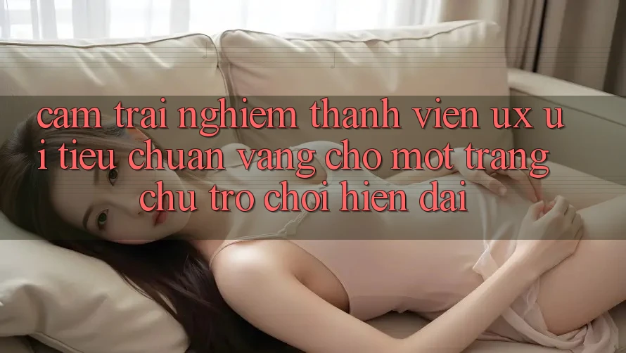 Cảm trải nghiệm Thành viên (UX/UI) – Tiêu Chuẩn Vàng Cho Một Trang chủ Trò chơi Hiện Đại Cảm trải nghiệm Thành viên (UX/UI) – Tiêu Chuẩn Vàng Cho Một Trang chủ Trò chơi Hiện Đại