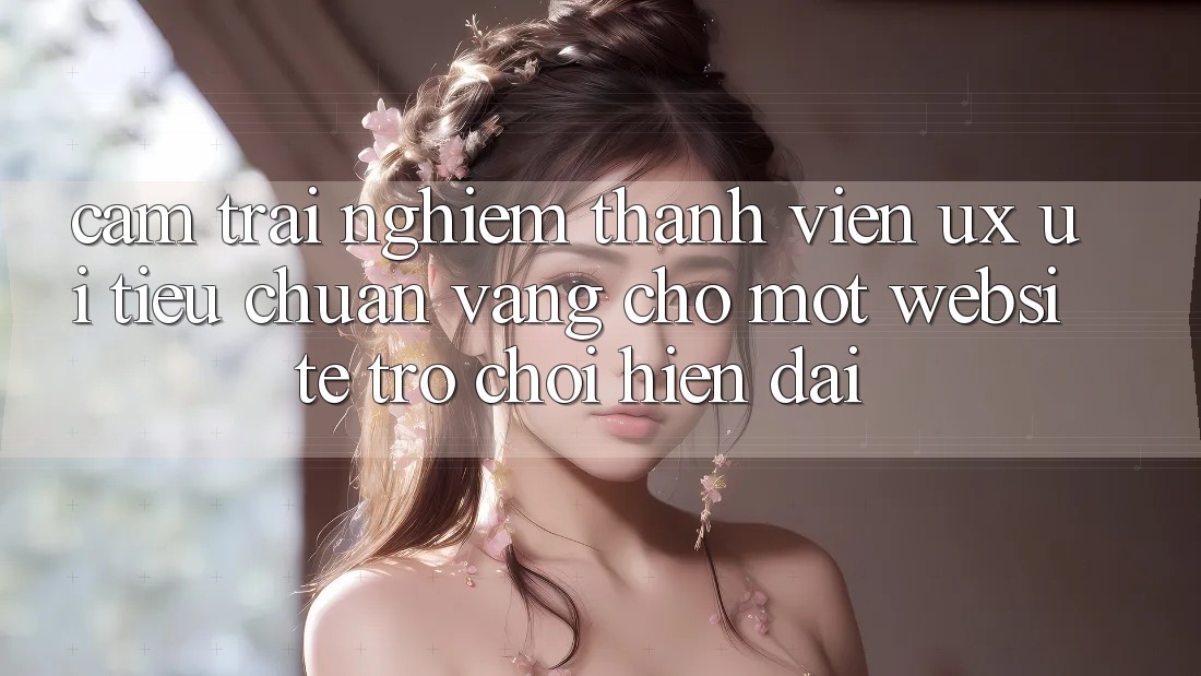 Cảm trải nghiệm Thành viên (UX/UI) – Tiêu Chuẩn Vàng Cho Một Website Trò chơi Hiện Đại