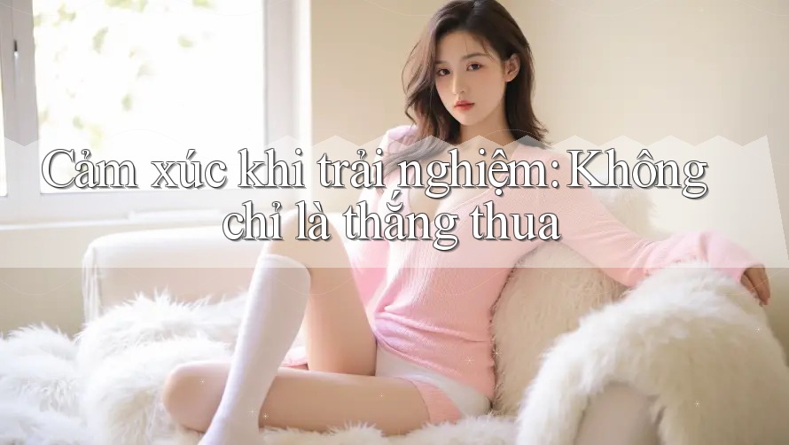 Cảm xúc khi trải nghiệm: Không chỉ là thắng thua Cảm xúc khi trải nghiệm: Không chỉ là thắng thua