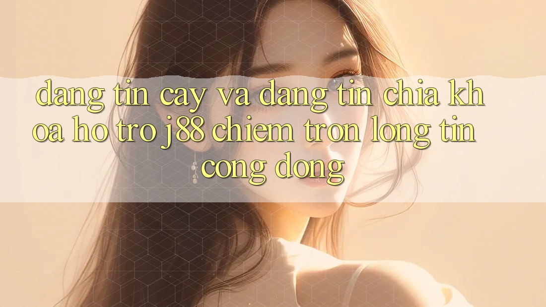 Đáng tin cậy Và Đáng tin: Chìa Khóa Hỗ trợ j88 Chiếm Trọn Lòng Tin Cộng Đồng