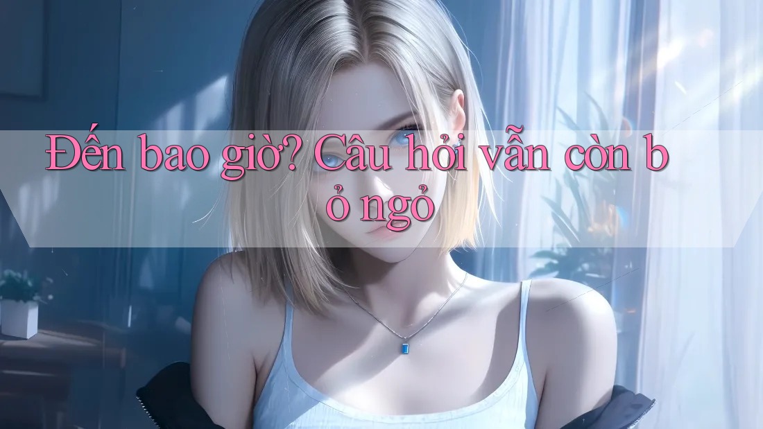 Đến bao giờ? Câu hỏi vẫn còn bỏ ngỏ