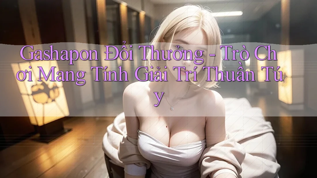 Gashapon Đổi Thưởng - Trò Chơi Mang Tính Giải Trí Thuần Túy Gashapon Đổi Thưởng - Trò Chơi Mang Tính Giải Trí Thuần Túy