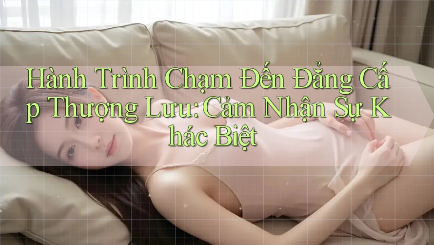 Hành Trình Chạm Đến Đẳng Cấp Thượng Lưu: Cảm Nhận Sự Khác Biệt
