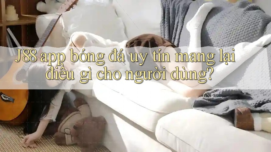 J88 app bóng đá uy tín mang lại điều gì cho người dùng?