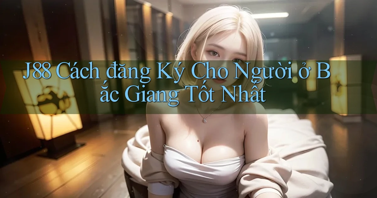 j88 cách đăng ký cho người ở Bắc Giang tốt nhất