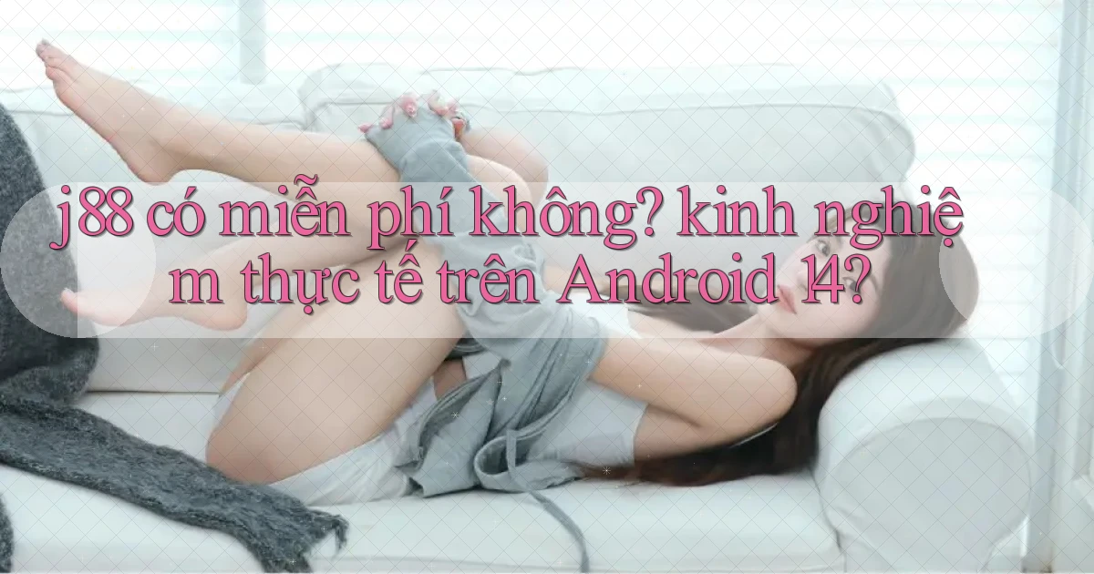 j88 có miễn phí không kinh nghiệm thực tế trên Android 14
