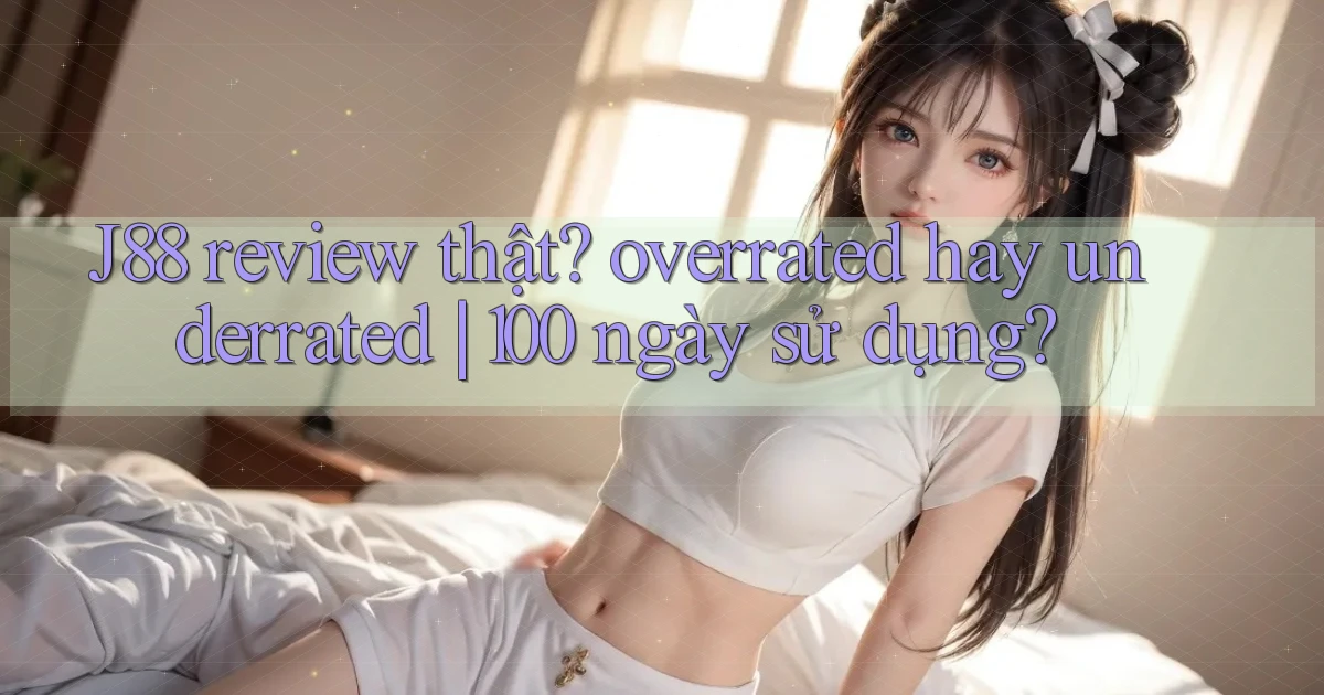 J88 review thật overrated hay underrated 100 ngày sử dụng