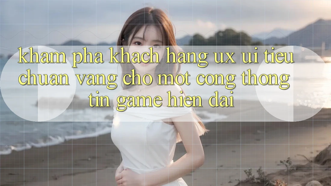 Khám phá Khách hàng (UX/UI) – Tiêu Chuẩn Vàng Cho Một Cổng thông tin Game Hiện Đại