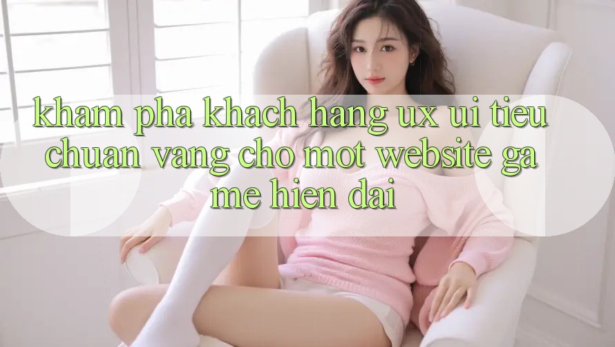 Khám phá Khách hàng (UX/UI) – Tiêu Chuẩn Vàng Cho Một Website Game Hiện Đại Khám phá Khách hàng (UX/UI) – Tiêu Chuẩn Vàng Cho Một Website Game Hiện Đại