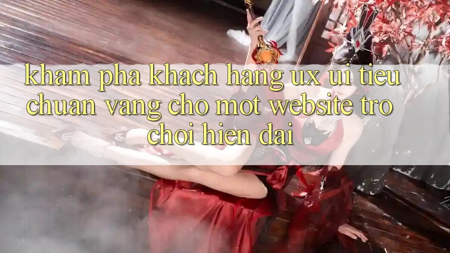 Khám phá Khách hàng (UX/UI) – Tiêu Chuẩn Vàng Cho Một Website Trò chơi Hiện Đại